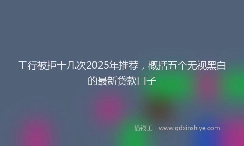 工行被拒十几次2025年推荐，概括五个无视黑白的最新贷款口子