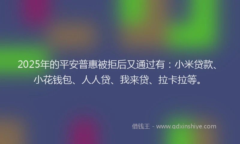 2025年的平安普惠被拒后又通过有：小米贷款、小花钱包、人人贷、我来贷、拉卡拉等。