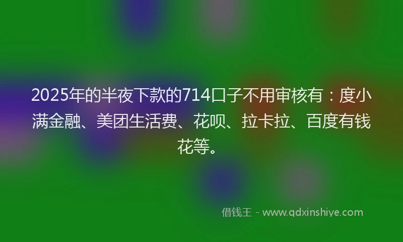2025年的半夜下款的714口子不用审核有：度小满金融、美团生活费、花呗、拉卡拉、百度有钱花等。