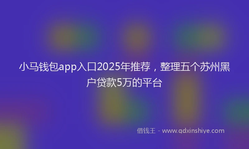 小马钱包app入口2025年推荐，整理五个苏州黑户贷款5万的平台