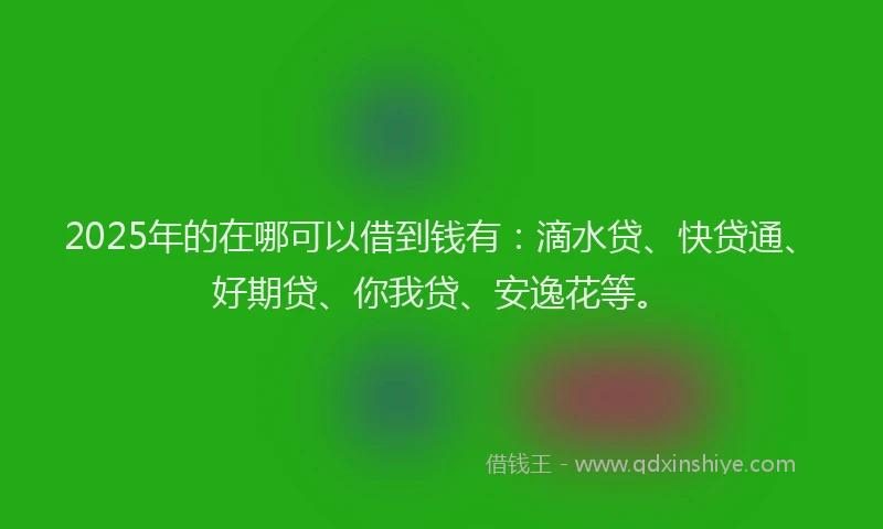 2025年的在哪可以借到钱有：滴水贷、快贷通、好期贷、你我贷、安逸花等。