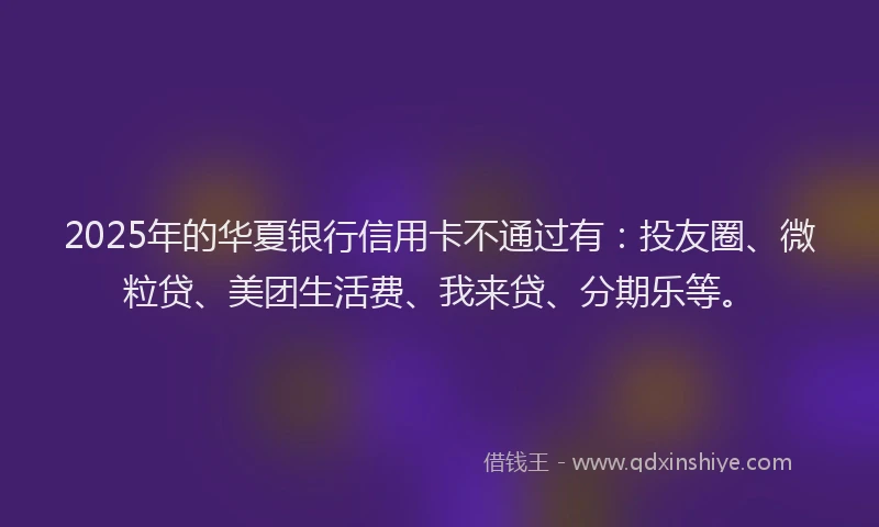 2025年的华夏银行信用卡不通过有：投友圈、微粒贷、美团生活费、我来贷、分期乐等。