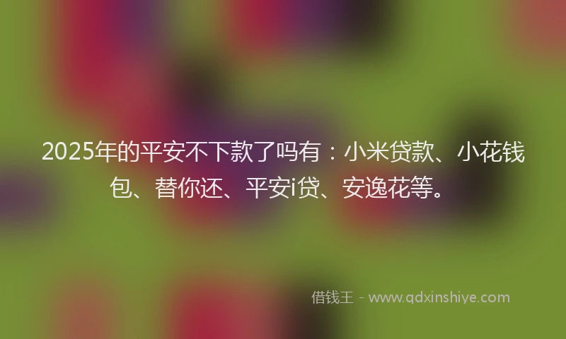 2025年的平安不下款了吗有:小米贷款、小花钱包、替你还、平安i贷、安逸花等。