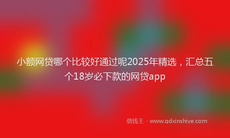 小额网贷哪个比较好通过呢2025年精选，汇总五个18岁必下款的网贷app