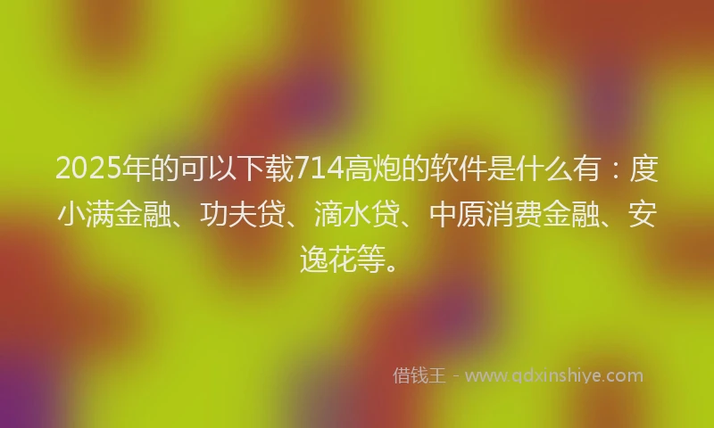 2025年的可以下载714高炮的软件是什么有：度小满金融、功夫贷、滴水贷、中原消费金融、安逸花等。