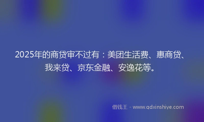 2025年的商贷审不过有：美团生活费、惠商贷、我来贷、京东金融、安逸花等。