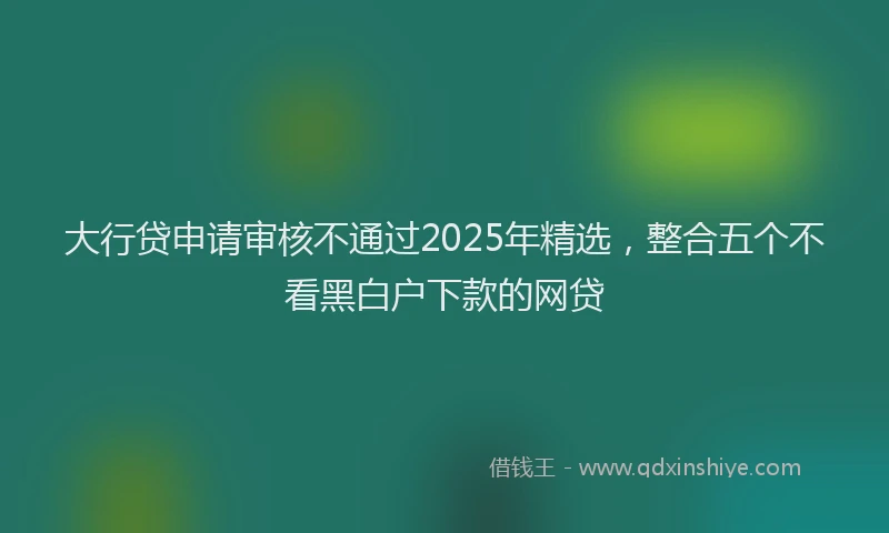 大行贷申请审核不通过2025年精选，整合五个不看黑白户下款的网贷