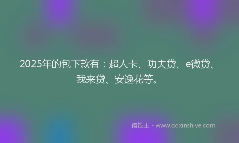 2025年的包下款有：超人卡、功夫贷、e微贷、我来贷、安逸花等。