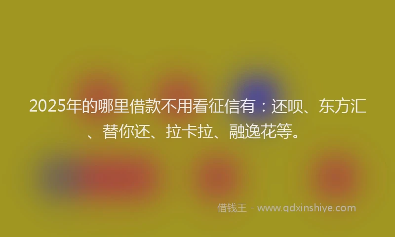 2025年的哪里借款不用看征信有：还呗、东方汇、替你还、拉卡拉、融逸花等。