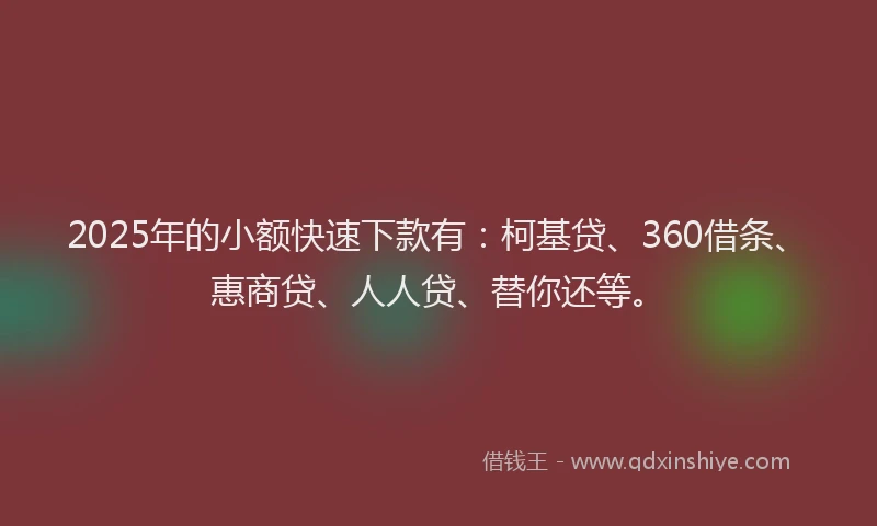 2025年的小额快速下款有：柯基贷、360借条、惠商贷、人人贷、替你还等。