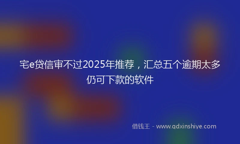 宅e贷信审不过2025年推荐，汇总五个逾期太多仍可下款的软件
