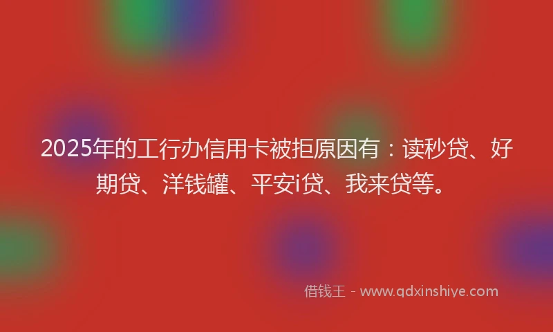 2025年的工行办信用卡被拒原因有：读秒贷、好期贷、洋钱罐、平安i贷、我来贷等。