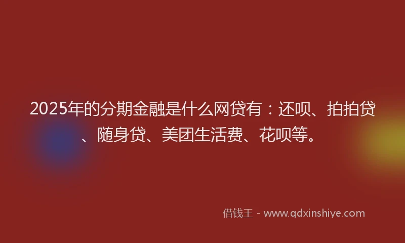 2025年的分期金融是什么网贷有：还呗、拍拍贷、随身贷、美团生活费、花呗等。