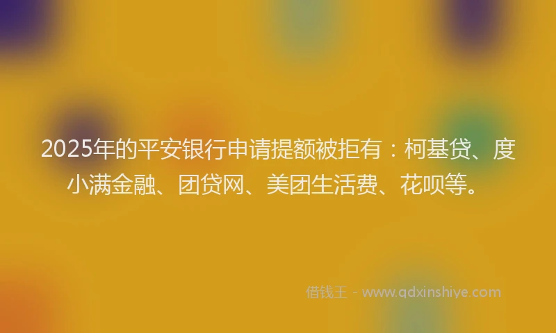 2025年的平安银行申请提额被拒有：柯基贷、度小满金融、团贷网、美团生活费、花呗等。