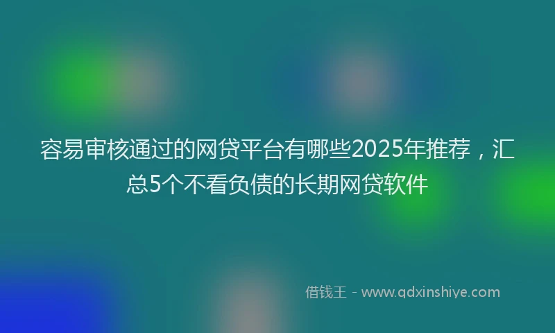 容易审核通过的网贷平台有哪些2025年推荐，汇总5个不看负债的长期网贷软件