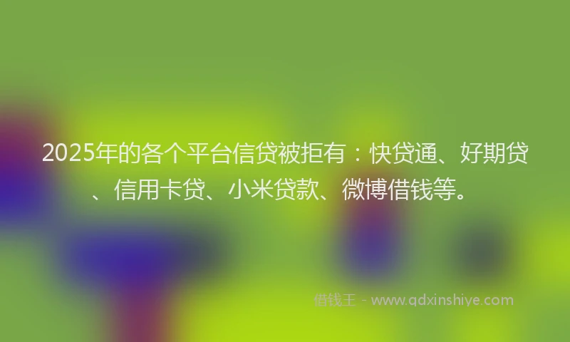 2025年的各个平台信贷被拒有：快贷通、好期贷、信用卡贷、小米贷款、微博借钱等。