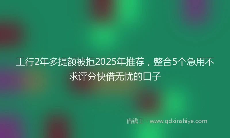 工行2年多提额被拒2025年推荐，整合5个急用不求评分快借无忧的口子