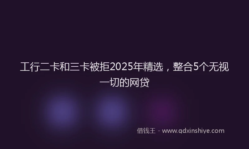 工行二卡和三卡被拒2025年精选，整合5个无视一切的网贷