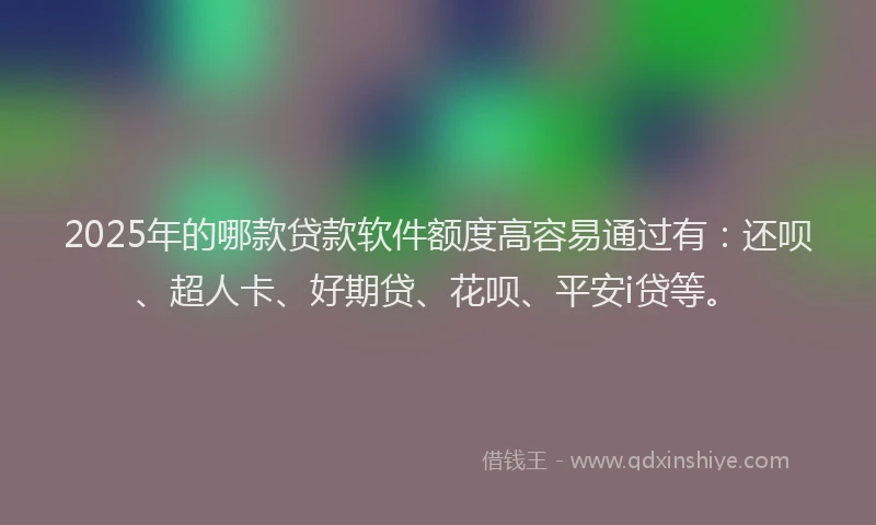 2025年的哪款贷款软件额度高容易通过有：还呗、超人卡、好期贷、花呗、平安i贷等。