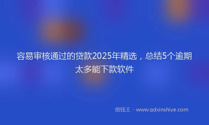 容易审核通过的贷款2025年精选，总结5个逾期太多能下款软件