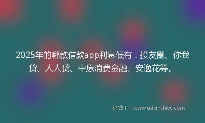 2025年的哪款借款app利息低有：投友圈、你我贷、人人贷、中原消费金融、安逸花等。