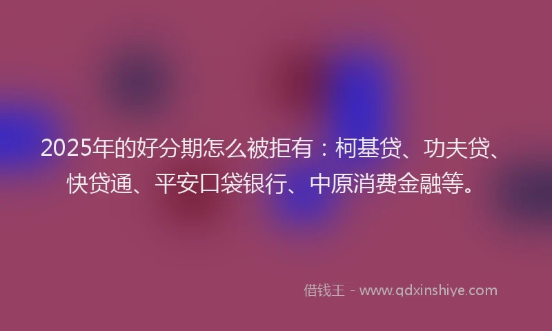 2025年的好分期怎么被拒有：柯基贷、功夫贷、快贷通、平安口袋银行、中原消费金融等。