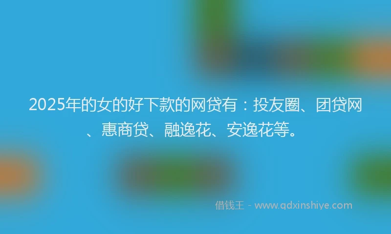 2025年的女的好下款的网贷有：投友圈、团贷网、惠商贷、融逸花、安逸花等。