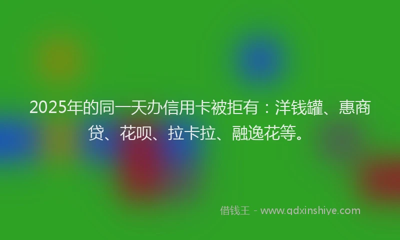 2025年的同一天办信用卡被拒有：洋钱罐、惠商贷、花呗、拉卡拉、融逸花等。