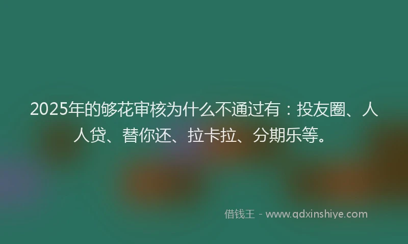 2025年的够花审核为什么不通过有：投友圈、人人贷、替你还、拉卡拉、分期乐等。