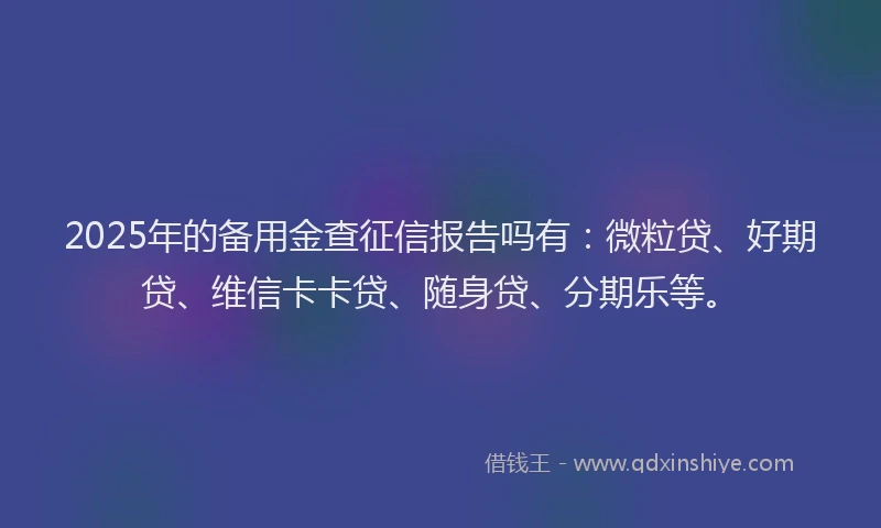 2025年的备用金查征信报告吗有：微粒贷、好期贷、维信卡卡贷、随身贷、分期乐等。