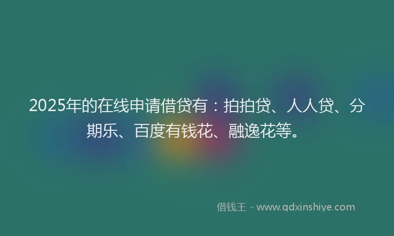 2025年的在线申请借贷有：拍拍贷、人人贷、分期乐、百度有钱花、融逸花等。