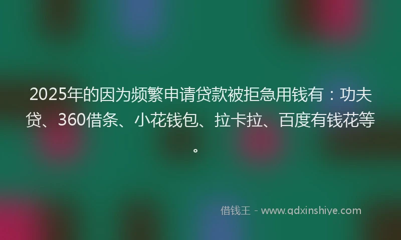 2025年的因为频繁申请贷款被拒急用钱有：功夫贷、360借条、小花钱包、拉卡拉、百度有钱花等。