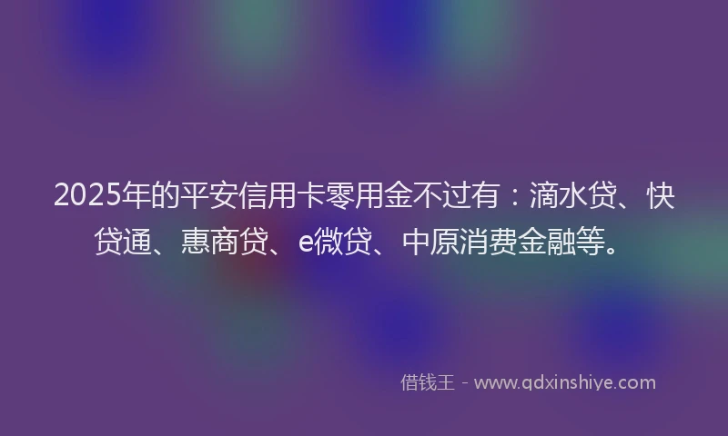 2025年的平安信用卡零用金不过有：滴水贷、快贷通、惠商贷、e微贷、中原消费金融等。