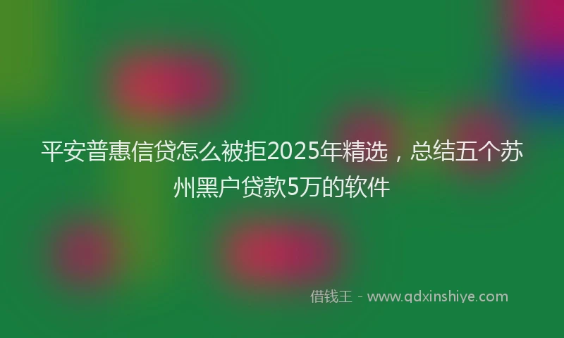 平安普惠信贷怎么被拒2025年精选，总结五个苏州黑户贷款5万的软件