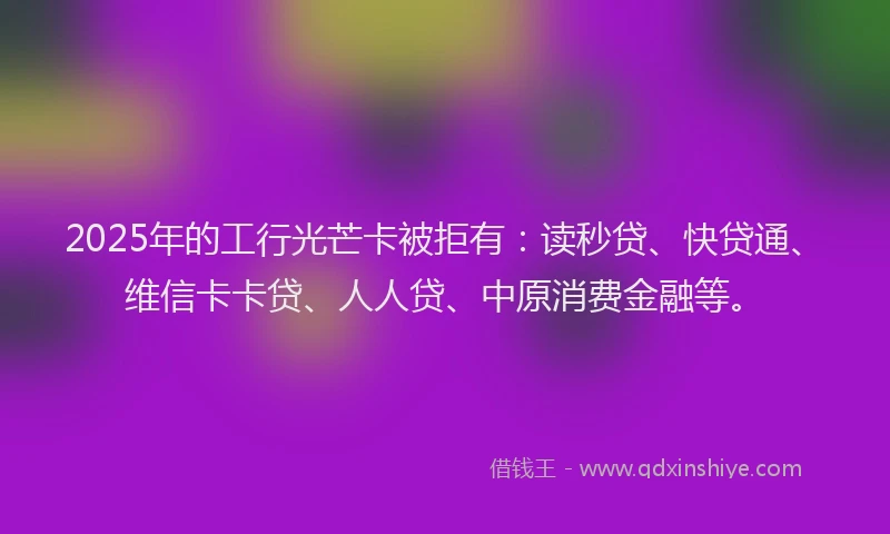 2025年的工行光芒卡被拒有：读秒贷、快贷通、维信卡卡贷、人人贷、中原消费金融等。