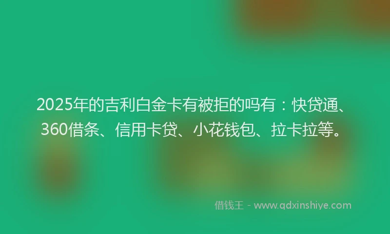 2025年的吉利白金卡有被拒的吗有：快贷通、360借条、信用卡贷、小花钱包、拉卡拉等。