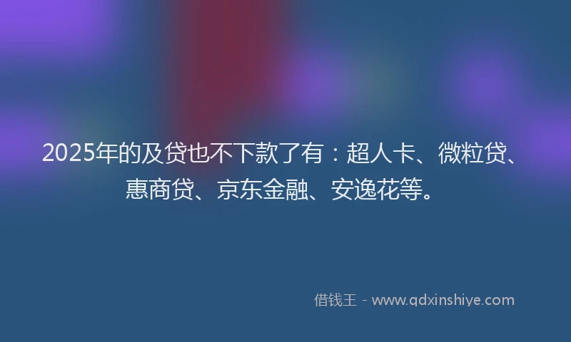 2025年的及贷也不下款了有：超人卡、微粒贷、惠商贷、京东金融、安逸花等。