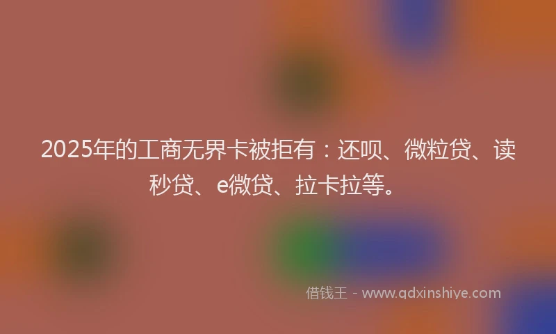 2025年的工商无界卡被拒有：还呗、微粒贷、读秒贷、e微贷、拉卡拉等。