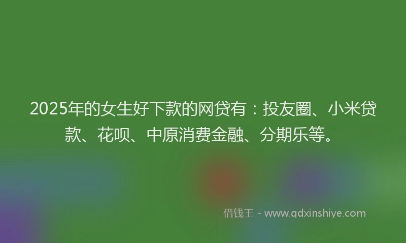 2025年的女生好下款的网贷有：投友圈、小米贷款、花呗、中原消费金融、分期乐等。