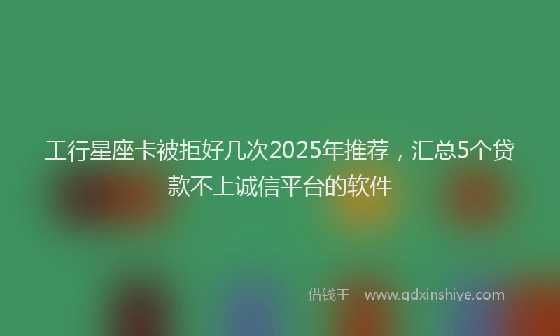 工行星座卡被拒好几次2025年推荐，汇总5个贷款不上诚信平台的软件