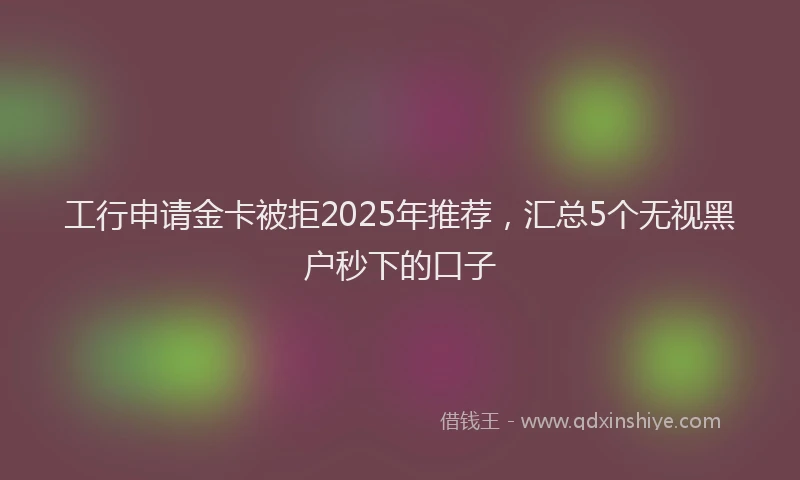 工行申请金卡被拒2025年推荐，汇总5个无视黑户秒下的口子