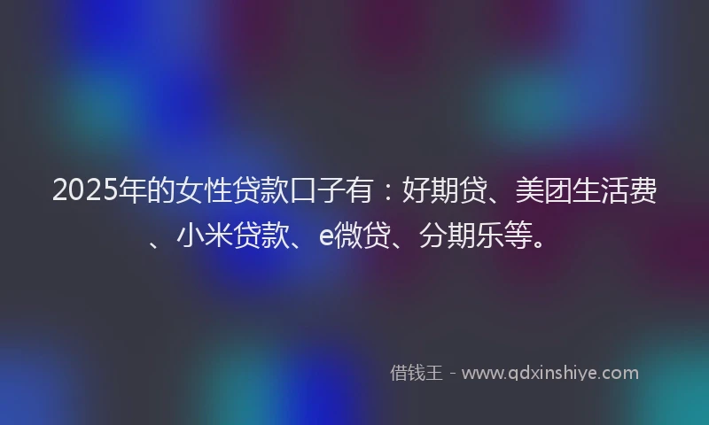 2025年的女性贷款口子有：好期贷、美团生活费、小米贷款、e微贷、分期乐等。