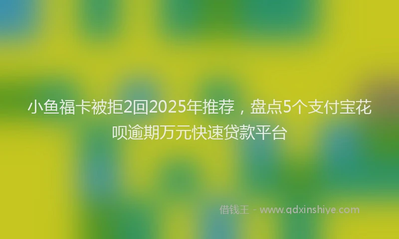 小鱼福卡被拒2回2025年推荐，盘点5个支付宝花呗逾期万元快速贷款平台