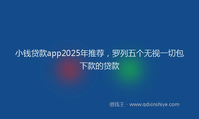 小钱贷款app2025年推荐，罗列五个无视一切包下款的贷款