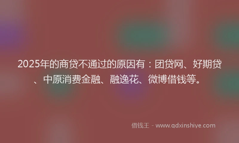 2025年的商贷不通过的原因有：团贷网、好期贷、中原消费金融、融逸花、微博借钱等。