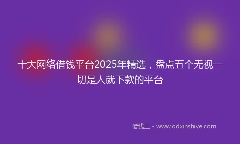 十大网络借钱平台2025年精选，盘点五个无视一切是人就下款的平台