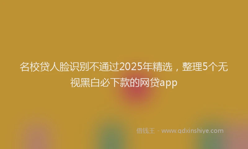 名校贷人脸识别不通过2025年精选，整理5个无视黑白必下款的网贷app