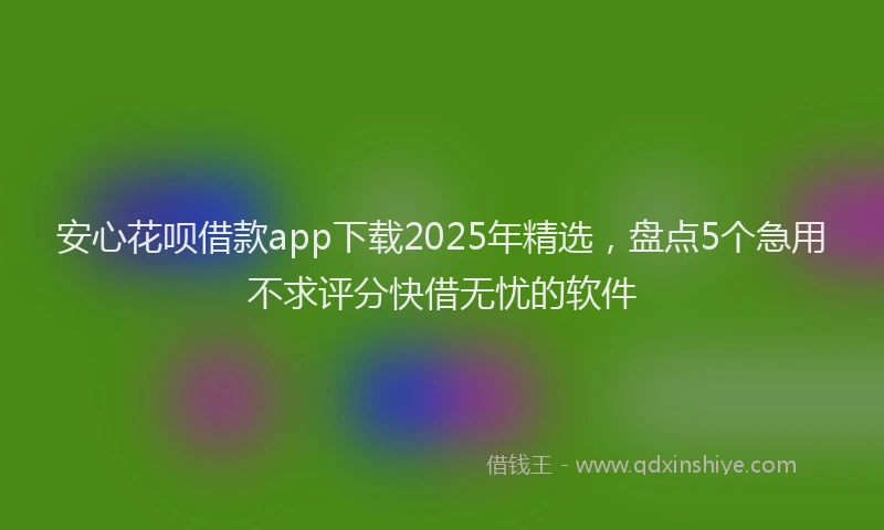 安心花呗借款app下载2025年精选，盘点5个急用不求评分快借无忧的软件