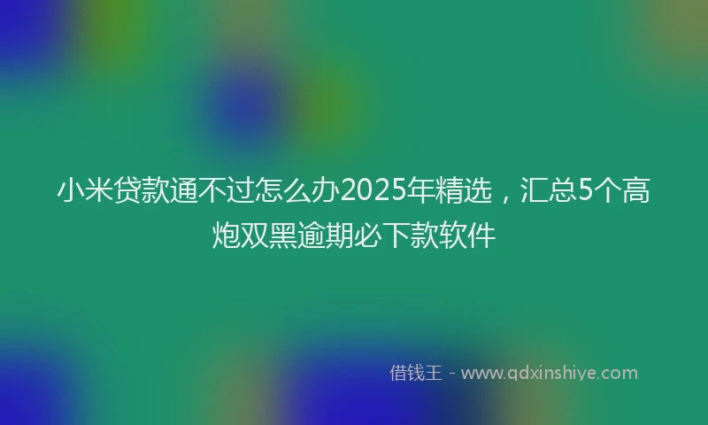 小米贷款通不过怎么办2025年精选，汇总5个高炮双黑逾期必下款软件