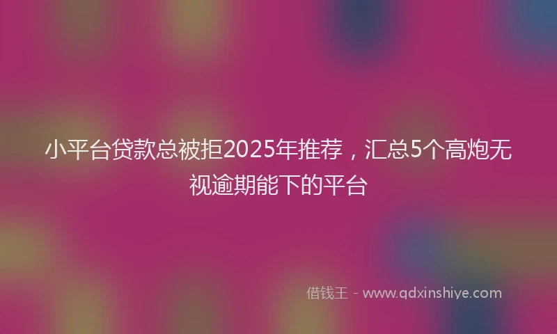 小平台贷款总被拒2025年推荐，汇总5个高炮无视逾期能下的平台